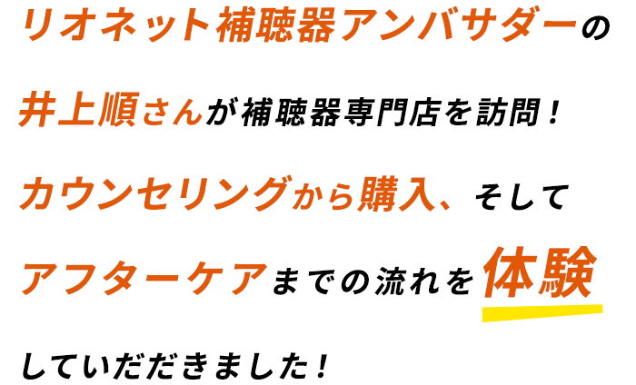 リオネット補聴器アンバサダーの井上順さんが補聴器専門店を訪問！店舗を訪問！カウンセリングから購入、そしてアフターケアまでの流れを体験していだだきました！