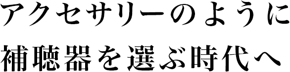 アクセサリーのように補聴器を選ぶ時代へ