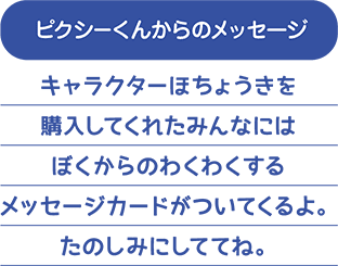 キャラクターほちょうきを購入してくれたみんなには、ぼくからのわくわくするメッセージカードがついてくるよ。たのしみにしててね。