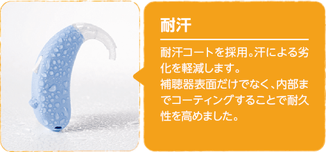 耐汗　耐汗コートを採用。汗による劣化を軽減します。補聴器表面だけでなく、内部までコーティングすることで耐久性を高めました。