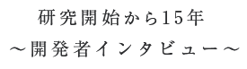 研究開始から15年、～開発者インタビュー～